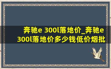 奔驰e 300l落地价_奔驰e 300l落地价多少钱(低价烟批发网)